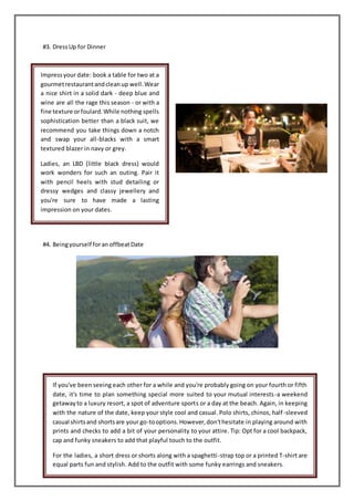#3. DressUp for Dinner
#4. Beingyourself foran offbeatDate
Impressyour date: book a table for two at a
gourmetrestaurantandcleanup well.Wear
a nice shirt in a solid dark - deep blue and
wine are all the rage this season - or with a
fine texture orfoulard.While nothing spells
sophistication better than a black suit, we
recommend you take things down a notch
and swap your all-blacks with a smart
textured blazer in navy or grey.
Ladies, an LBD (little black dress) would
work wonders for such an outing. Pair it
with pencil heels with stud detailing or
dressy wedges and classy jewellery and
you're sure to have made a lasting
impression on your dates.
If you've been seeing each other for a while and you're probably going on your fourth or fifth
date, it's time to plan something special more suited to your mutual interests-a weekend
getawayto a luxury resort, a spot of adventure sports or a day at the beach. Again, in keeping
with the nature of the date, keep your style cool and casual. Polo shirts, chinos, half-sleeved
casual shirtsand shortsare your go-tooptions.However,don'thesitate in playing around with
prints and checks to add a bit of your personality to your attire. Tip: Opt for a cool backpack,
cap and funky sneakers to add that playful touch to the outfit.
For the ladies, a short dress or shorts along with a spaghetti-strap top or a printed T-shirt are
equal parts fun and stylish. Add to the outfit with some funky earrings and sneakers.
 