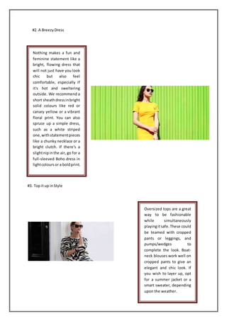 #2. A BreezyDress
#3. Top itup inStyle
Nothing makes a fun and
feminine statement like a
bright, flowing dress that
will not just have you look
chic but also feel
comfortable, especially if
it's hot and sweltering
outside. We recommend a
short sheathdressinbright
solid colours like red or
canary yellow or a vibrant
floral print. You can also
spruce up a simple dress,
such as a white striped
one,withstatementpieces
like a chunky necklace or a
bright clutch. If there's a
slightnipinthe air, go for a
full-sleeved Boho dress in
lightcoloursor a boldprint.
Oversized tops are a great
way to be fashionable
while simultaneously
playingitsafe.These could
be teamed with cropped
pants or leggings, and
pumps/wedges to
complete the look. Boat-
neck blouses work well on
cropped pants to give an
elegant and chic look. If
you wish to layer up, opt
for a summer jacket or a
smart sweater, depending
upon the weather.
 