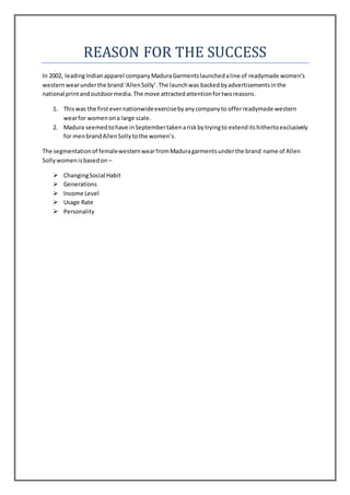 REASON FOR THE SUCCESS
In 2002, leadingIndianapparel companyMaduraGarmentslaunchedaline of readymade women’s
westernwearunderthe brand‘AllenSolly’.The launchwas backedbyadvertisementsinthe
national printandoutdoormedia.The move attractedattentionfortworeasons.
1. Thiswas the firstevernationwideexercisebyanycompanyto offerreadymade western
wearfor womenona large scale.
2. Madura seemedtohave inSeptembertakenariskbytryingto extenditshithertoexclusively
for menbrandAllenSollytothe women’s.
The segmentationof femalewesternwearfromMaduragarmentsunderthe brand name of Allen
Sollywomenisbasedon –
 ChangingSocial Habit
 Generations
 Income Level
 Usage Rate
 Personality
 