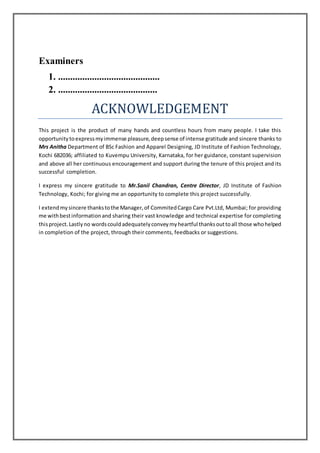 Examiners
1. ..........................................
2. .........................................
ACKNOWLEDGEMENT
This project is the product of many hands and countless hours from many people. I take this
opportunitytoexpressmyimmense pleasure,deepsense of intense gratitude and sincere thanks to
Mrs Anitha Department of BSc Fashion and Apparel Designing, JD Institute of Fashion Technology,
Kochi 682036; affiliated to Kuvempu University, Karnataka, for her guidance, constant supervision
and above all her continuous encouragement and support during the tenure of this project and its
successful completion.
I express my sincere gratitude to Mr.Sanil Chandran, Centre Director, JD Institute of Fashion
Technology, Kochi; for giving me an opportunity to complete this project successfully.
I extendmysincere thankstothe Manager,of CommitedCargo Care Pvt.Ltd, Mumbai; for providing
me withbestinformationand sharing their vast knowledge and technical expertise for completing
thisproject.Lastlyno wordscouldadequatelyconveymyheartful thanksouttoall those whohelped
in completion of the project, through their comments, feedbacks or suggestions.
 