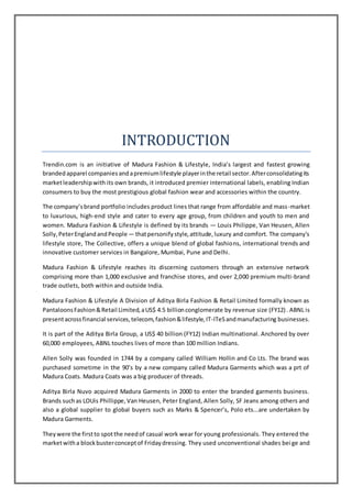 INTRODUCTION
Trendin.com is an initiative of Madura Fashion & Lifestyle, India’s largest and fastest growing
brandedapparel companiesandapremiumlifestyle playerinthe retail sector.Afterconsolidatingits
marketleadershipwith its own brands, it introduced premier international labels, enabling Indian
consumers to buy the most prestigious global fashion wear and accessories within the country.
The company’sbrand portfolio includes product lines that range from affordable and mass-market
to luxurious, high-end style and cater to every age group, from children and youth to men and
women. Madura Fashion & Lifestyle is defined by its brands — Louis Philippe, Van Heusen, Allen
Solly,PeterEnglandandPeople— thatpersonifystyle,attitude,luxury and comfort. The company's
lifestyle store, The Collective, offers a unique blend of global fashions, international trends and
innovative customer services in Bangalore, Mumbai, Pune and Delhi.
Madura Fashion & Lifestyle reaches its discerning customers through an extensive network
comprising more than 1,000 exclusive and franchise stores, and over 2,000 premium multi-brand
trade outlets, both within and outside India.
Madura Fashion & Lifestyle A Division of Aditya Birla Fashion & Retail Limited formally known as
PantaloonsFashion&Retail Limited,aUS$ 4.5 billionconglomerate by revenue size (FY12). ABNL is
presentacrossfinancial services,telecom,fashion&lifestyle,IT-ITeSandmanufacturing businesses.
It is part of the Aditya Birla Group, a US$ 40 billion (FY12) Indian multinational. Anchored by over
60,000 employees, ABNL touches lives of more than 100 million Indians.
Allen Solly was founded in 1744 by a company called William Hollin and Co Lts. The brand was
purchased sometime in the 90’s by a new company called Madura Garments which was a prt of
Madura Coats. Madura Coats was a big producer of threads.
Aditya Birla Nuvo acquired Madura Garments in 2000 to enter the branded garments business.
Brands suchas LOUis Phillippe,Van Heusen, Peter England, Allen Solly, SF Jeans among others and
also a global supplier to global buyers such as Marks & Spencer’s, Polo ets...are undertaken by
Madura Garments.
Theywere the firstto spotthe needof casual work wear for young professionals. They entered the
marketwitha blockbusterconceptof Fridaydressing. They used unconventional shades beige and
 