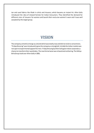 tan and used fabrics like Khaki in shirts and trousers; which became an instant hit. Allen Solly
introduced the idea of relaxed formals for Indian Consumers. They identified the demand for
different sizes of trousers for women and launch their exclusive women’s wear and it was well
accepted by the target group.
VISION
The company aimedtoemerge asa brand whichwastotallynew anddidnot stickto conventions.
“FridayDressing”wasintroducedtogive the companya stronghold.Initiallythe Indian marketwas
not opentoexperimental apparel formen.FridayDressingbyAllenSollygave Indiancorporatesa
chance to transformtheirwardrobes.The new formal wearwasrelaxedandnotboring.The Aditya
BirlaGroup tookover AllenSollyin2001.
 