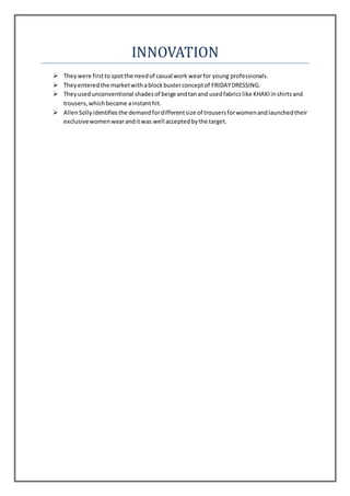 INNOVATION
 Theywere firstto spotthe needof casual work wearfor young professionals.
 Theyenteredthe marketwithablockbusterconceptof FRIDAYDRESSING.
 Theyusedunconventional shadesof beige andtanand usedfabricslike KHAKIinshirtsand
trousers,whichbecame ainstanthit.
 AllenSollyidentifiesthe demandfordifferentsize of trousersforwomenandlaunchedtheir
exclusivewomenwearanditwas well acceptedbythe target.
 