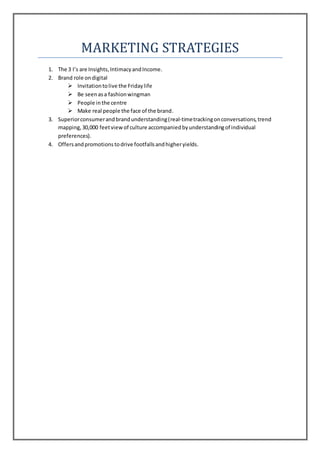 MARKETING STRATEGIES
1. The 3 I’s are Insights,IntimacyandIncome.
2. Brand role ondigital
 Invitationtolive the Fridaylife
 Be seenasa fashionwingman
 People inthe centre
 Make real people the face of the brand.
3. Superiorconsumerandbrandunderstanding(real-timetrackingonconversations,trend
mapping,30,000 feetviewof culture accompaniedbyunderstandingof individual
preferences).
4. Offersandpromotionstodrive footfallsandhigheryields.
 