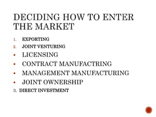 1. EXPORTING
2. JOINT VENTURING
 LICENSING
 CONTRACT MANUFACTRING
 MANAGEMENT MANUFACTURING
 JOINT OWNERSHIP
3. DIRECT INVESTMENT
 