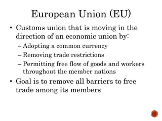 European Union (EU)
• Customs union that is moving in the
direction of an economic union by:
– Adopting a common currency
– Removing trade restrictions
– Permitting free flow of goods and workers
throughout the member nations
• Goal is to remove all barriers to free
trade among its members
 