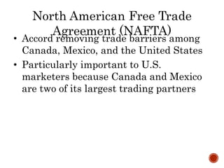 North American Free Trade
Agreement (NAFTA)
• Accord removing trade barriers among
Canada, Mexico, and the United States
• Particularly important to U.S.
marketers because Canada and Mexico
are two of its largest trading partners
 