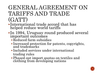 International trade accord that has
helped reduce world tariffs
In 1994, Uruguay round produced several
important outcomes
 Reduced farm subsidies
 Increased protection for patents, copyrights,
and trademarks
 Included services under international
trading rules
 Phased out import quotas on textiles and
clothing from developing nations
6
 