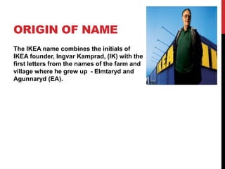 ORIGIN OF NAME
The IKEA name combines the initials of
IKEA founder, Ingvar Kamprad, (IK) with the
first letters from the names of the farm and
village where he grew up - Elmtaryd and
Agunnaryd (EA).
 