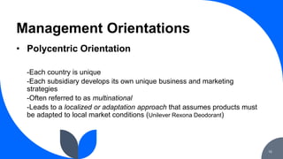Management Orientations
16
• Polycentric Orientation
-Each country is unique
-Each subsidiary develops its own unique busi...