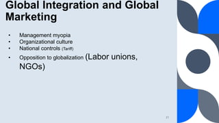 Global Integration and Global
Marketing
21
• Management myopia
• Organizational culture
• National controls (Tariff)
• Opp...