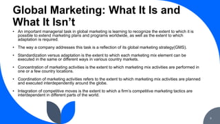 Global Marketing: What It Is and
What It Isn’t
9
• An important managerial task in global marketing is learning to recogni...