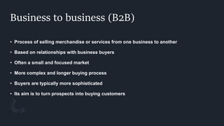 Business to business (B2B)
• Process of selling merchandise or services from one business to another
• Based on relationships with business buyers
• Often a small and focused market
• More complex and longer buying process
• Buyers are typically more sophisticated
• Its aim is to turn prospects into buying customers
 