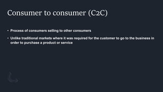 Consumer to consumer (C2C)
• Process of consumers selling to other consumers
• Unlike traditional markets where it was required for the customer to go to the business in
order to purchase a product or service
 