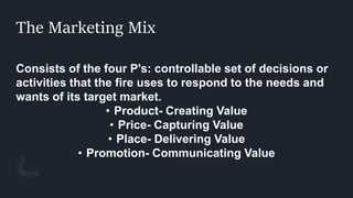 The Marketing Mix
Consists of the four P's: controllable set of decisions or
activities that the fire uses to respond to the needs and
wants of its target market.
• Product- Creating Value
• Price- Capturing Value
• Place- Delivering Value
• Promotion- Communicating Value
 