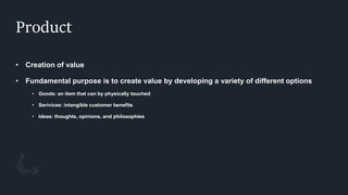 Product
• Creation of value
• Fundamental purpose is to create value by developing a variety of different options
• Goods: an item that can by physically touched
• Serivices: intangible customer benefits
• Ideas: thoughts, opinions, and philosophies
 