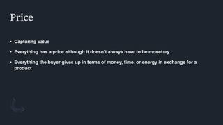 Price
• Capturing Value
• Everything has a price although it doesn’t always have to be monetary
• Everything the buyer gives up in terms of money, time, or energy in exchange for a
product
 