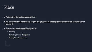 Place
• Delivering the value proposition
• All the activities necessary to get the product to the right customer when the customer
wants it
• Place also deals specifically with
• Retailing
• Marketing Channel Management
• Supply Chain Management
 