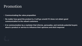 Promotion
• Communicating the value proposition
• No matter how good the product is, it will go unsold if it does not obtain good
communication to the valued customers
• It is communication by a marketer that informs, persuades, and reminds potential buyers
about a product or service to influence their opinions and elicit response
 