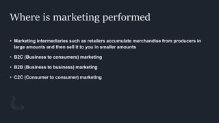 Where is marketing performed
• Marketing intermediaries such as retailers accumulate merchandise from producers in
large amounts and then sell it to you in smaller amounts
• B2C (Business to consumers) marketing
• B2B (Business to business) marketing
• C2C (Consumer to consumer) marketing
 