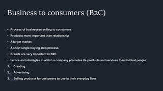 Business to consumers (B2C)
• Process of businesses selling to consumers
• Products more important than relationship
• A larger market
• A short single buying step process
• Brands are very important in B2C
• tactics and strategies in which a company promotes its products and services to individual people:
1. Creating
2. Advertising
3. Selling products for customers to use in their everyday lives
 