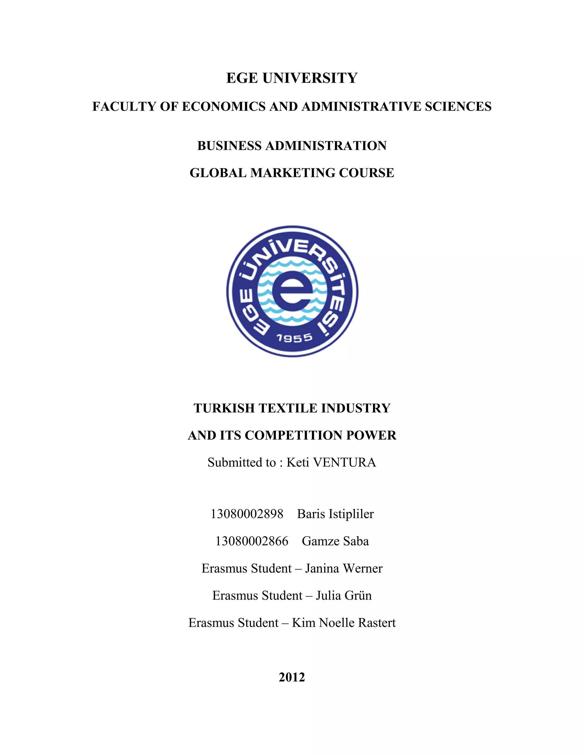 EGE UNIVERSITY
FACULTY OF ECONOMICS AND ADMINISTRATIVE SCIENCES

            BUSINESS ADMINISTRATION

           GLOBAL MARKETING COURSE




            TURKISH TEXTILE INDUSTRY

           AND ITS COMPETITION POWER

              Submitted to : Keti VENTURA


              13080002898 Baris Istipliler

               13080002866 Gamze Saba

             Erasmus Student – Janina Werner

               Erasmus Student – Julia Grün

           Erasmus Student – Kim Noelle Rastert



                          2012
 