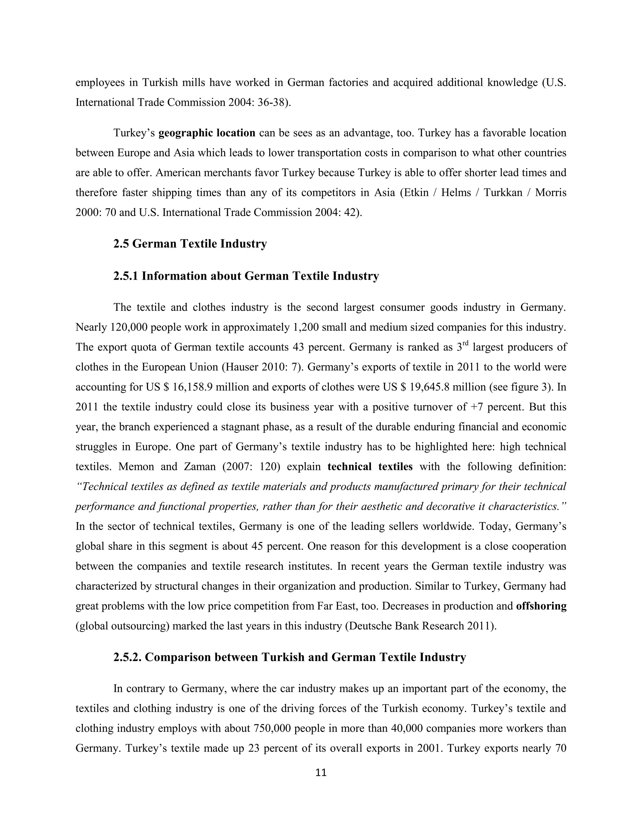 employees in Turkish mills have worked in German factories and acquired additional knowledge (U.S.
International Trade Commission 2004: 36-38).

        Turkey’s geographic location can be sees as an advantage, too. Turkey has a favorable location
between Europe and Asia which leads to lower transportation costs in comparison to what other countries
are able to offer. American merchants favor Turkey because Turkey is able to offer shorter lead times and
therefore faster shipping times than any of its competitors in Asia (Etkin / Helms / Turkkan / Morris
2000: 70 and U.S. International Trade Commission 2004: 42).

        2.5 German Textile Industry

        2.5.1 Information about German Textile Industry

        The textile and clothes industry is the second largest consumer goods industry in Germany.
Nearly 120,000 people work in approximately 1,200 small and medium sized companies for this industry.
The export quota of German textile accounts 43 percent. Germany is ranked as 3rd largest producers of
clothes in the European Union (Hauser 2010: 7). Germany’s exports of textile in 2011 to the world were
accounting for US $ 16,158.9 million and exports of clothes were US $ 19,645.8 million (see figure 3). In
2011 the textile industry could close its business year with a positive turnover of +7 percent. But this
year, the branch experienced a stagnant phase, as a result of the durable enduring financial and economic
struggles in Europe. One part of Germany’s textile industry has to be highlighted here: high technical
textiles. Memon and Zaman (2007: 120) explain technical textiles with the following definition:
“Technical textiles as defined as textile materials and products manufactured primary for their technical
performance and functional properties, rather than for their aesthetic and decorative it characteristics.”
In the sector of technical textiles, Germany is one of the leading sellers worldwide. Today, Germany’s
global share in this segment is about 45 percent. One reason for this development is a close cooperation
between the companies and textile research institutes. In recent years the German textile industry was
characterized by structural changes in their organization and production. Similar to Turkey, Germany had
great problems with the low price competition from Far East, too. Decreases in production and offshoring
(global outsourcing) marked the last years in this industry (Deutsche Bank Research 2011).

        2.5.2. Comparison between Turkish and German Textile Industry

        In contrary to Germany, where the car industry makes up an important part of the economy, the
textiles and clothing industry is one of the driving forces of the Turkish economy. Turkey’s textile and
clothing industry employs with about 750,000 people in more than 40,000 companies more workers than
Germany. Turkey’s textile made up 23 percent of its overall exports in 2001. Turkey exports nearly 70

                                                   11
 