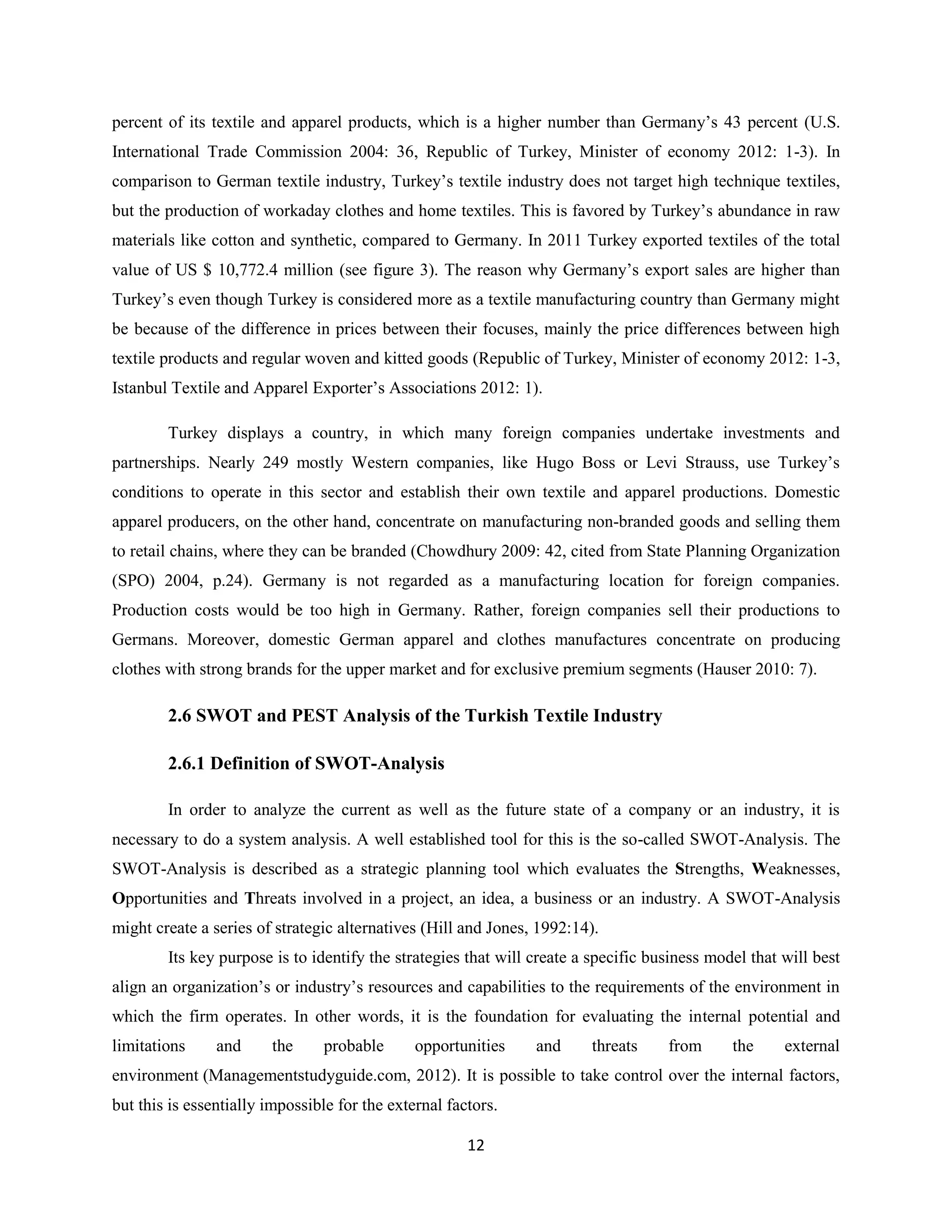 percent of its textile and apparel products, which is a higher number than Germany’s 43 percent (U.S.
International Trade Commission 2004: 36, Republic of Turkey, Minister of economy 2012: 1-3). In
comparison to German textile industry, Turkey’s textile industry does not target high technique textiles,
but the production of workaday clothes and home textiles. This is favored by Turkey’s abundance in raw
materials like cotton and synthetic, compared to Germany. In 2011 Turkey exported textiles of the total
value of US $ 10,772.4 million (see figure 3). The reason why Germany’s export sales are higher than
Turkey’s even though Turkey is considered more as a textile manufacturing country than Germany might
be because of the difference in prices between their focuses, mainly the price differences between high
textile products and regular woven and kitted goods (Republic of Turkey, Minister of economy 2012: 1-3,
Istanbul Textile and Apparel Exporter’s Associations 2012: 1).

        Turkey displays a country, in which many foreign companies undertake investments and
partnerships. Nearly 249 mostly Western companies, like Hugo Boss or Levi Strauss, use Turkey’s
conditions to operate in this sector and establish their own textile and apparel productions. Domestic
apparel producers, on the other hand, concentrate on manufacturing non-branded goods and selling them
to retail chains, where they can be branded (Chowdhury 2009: 42, cited from State Planning Organization
(SPO) 2004, p.24). Germany is not regarded as a manufacturing location for foreign companies.
Production costs would be too high in Germany. Rather, foreign companies sell their productions to
Germans. Moreover, domestic German apparel and clothes manufactures concentrate on producing
clothes with strong brands for the upper market and for exclusive premium segments (Hauser 2010: 7).

        2.6 SWOT and PEST Analysis of the Turkish Textile Industry

        2.6.1 Definition of SWOT-Analysis

        In order to analyze the current as well as the future state of a company or an industry, it is
necessary to do a system analysis. A well established tool for this is the so-called SWOT-Analysis. The
SWOT-Analysis is described as a strategic planning tool which evaluates the Strengths, Weaknesses,
Opportunities and Threats involved in a project, an idea, a business or an industry. A SWOT-Analysis
might create a series of strategic alternatives (Hill and Jones, 1992:14).
        Its key purpose is to identify the strategies that will create a specific business model that will best
align an organization’s or industry’s resources and capabilities to the requirements of the environment in
which the firm operates. In other words, it is the foundation for evaluating the internal potential and
limitations     and     the     probable       opportunities    and     threats     from      the     external
environment (Managementstudyguide.com, 2012). It is possible to take control over the internal factors,
but this is essentially impossible for the external factors.

                                                       12
 