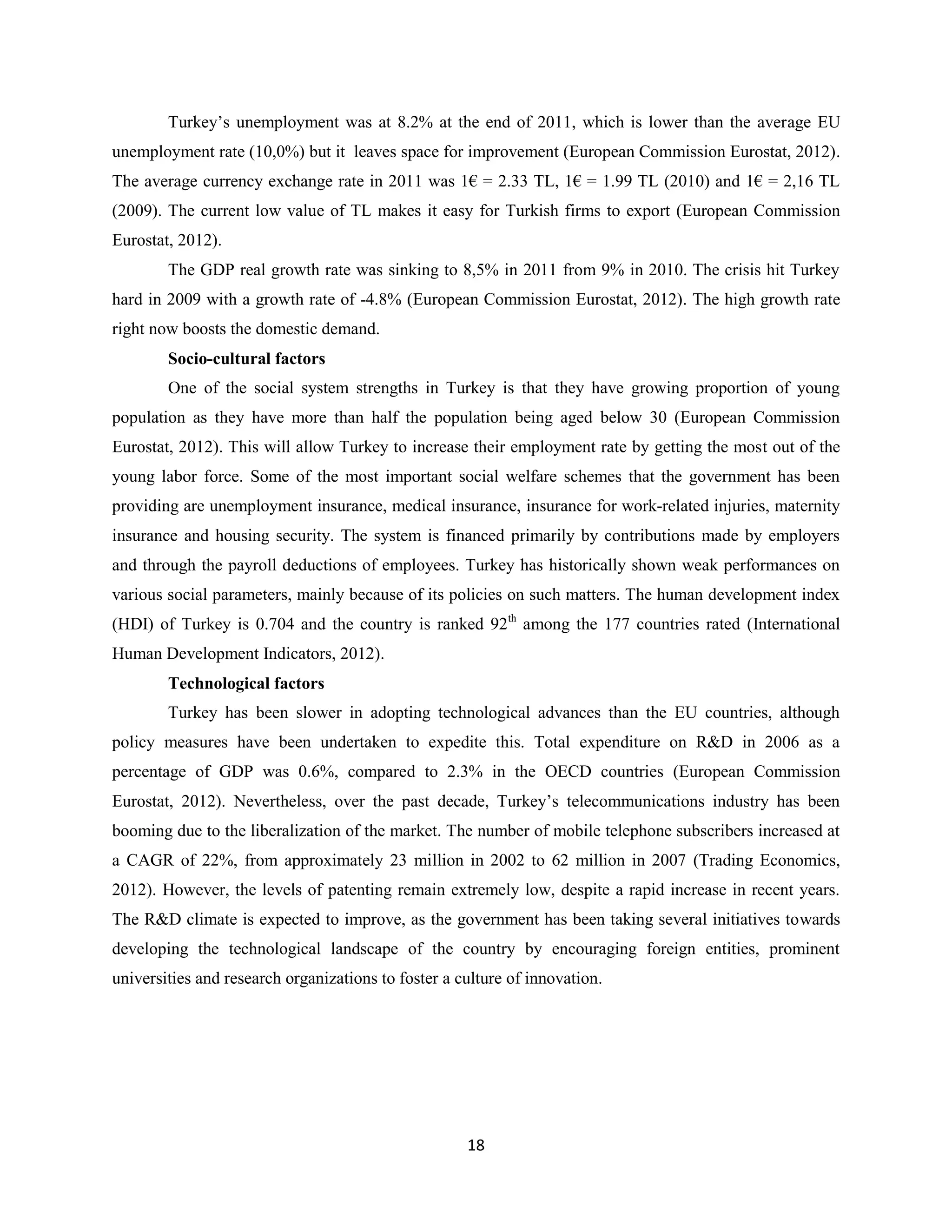 Turkey’s unemployment was at 8.2% at the end of 2011, which is lower than the average EU
unemployment rate (10,0%) but it leaves space for improvement (European Commission Eurostat, 2012).
The average currency exchange rate in 2011 was 1€ = 2.33 TL, 1€ = 1.99 TL (2010) and 1€ = 2,16 TL
(2009). The current low value of TL makes it easy for Turkish firms to export (European Commission
Eurostat, 2012).
        The GDP real growth rate was sinking to 8,5% in 2011 from 9% in 2010. The crisis hit Turkey
hard in 2009 with a growth rate of -4.8% (European Commission Eurostat, 2012). The high growth rate
right now boosts the domestic demand.
        Socio-cultural factors
        One of the social system strengths in Turkey is that they have growing proportion of young
population as they have more than half the population being aged below 30 (European Commission
Eurostat, 2012). This will allow Turkey to increase their employment rate by getting the most out of the
young labor force. Some of the most important social welfare schemes that the government has been
providing are unemployment insurance, medical insurance, insurance for work-related injuries, maternity
insurance and housing security. The system is financed primarily by contributions made by employers
and through the payroll deductions of employees. Turkey has historically shown weak performances on
various social parameters, mainly because of its policies on such matters. The human development index
(HDI) of Turkey is 0.704 and the country is ranked 92th among the 177 countries rated (International
Human Development Indicators, 2012).
        Technological factors
        Turkey has been slower in adopting technological advances than the EU countries, although
policy measures have been undertaken to expedite this. Total expenditure on R&D in 2006 as a
percentage of GDP was 0.6%, compared to 2.3% in the OECD countries (European Commission
Eurostat, 2012). Nevertheless, over the past decade, Turkey’s telecommunications industry has been
booming due to the liberalization of the market. The number of mobile telephone subscribers increased at
a CAGR of 22%, from approximately 23 million in 2002 to 62 million in 2007 (Trading Economics,
2012). However, the levels of patenting remain extremely low, despite a rapid increase in recent years.
The R&D climate is expected to improve, as the government has been taking several initiatives towards
developing the technological landscape of the country by encouraging foreign entities, prominent
universities and research organizations to foster a culture of innovation.




                                                     18
 