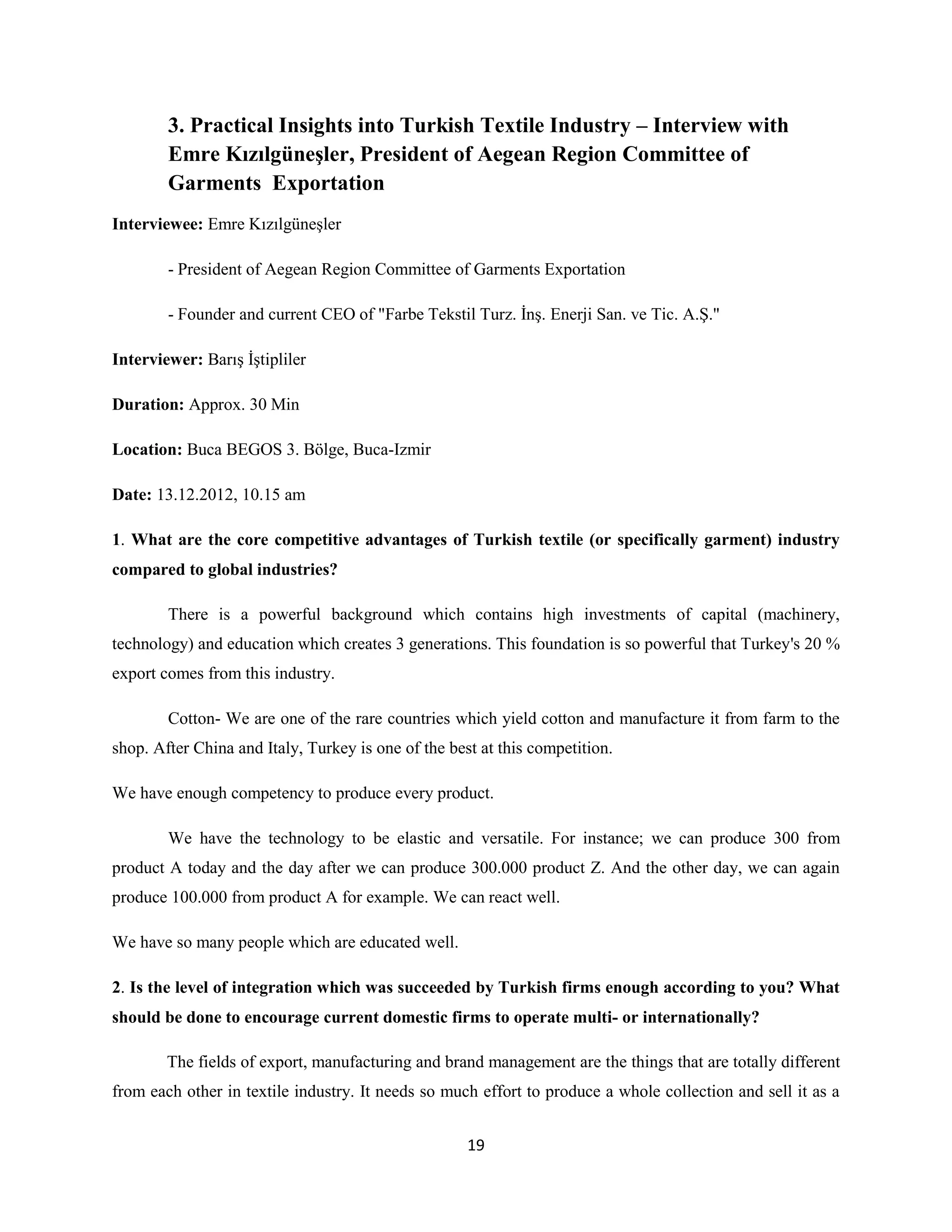 3. Practical Insights into Turkish Textile Industry – Interview with
        Emre Kızılgüneşler, President of Aegean Region Committee of
        Garments Exportation
Interviewee: Emre Kızılgüneşler

        - President of Aegean Region Committee of Garments Exportation

        - Founder and current CEO of "Farbe Tekstil Turz. İnş. Enerji San. ve Tic. A.Ş."

Interviewer: Barış İştipliler

Duration: Approx. 30 Min

Location: Buca BEGOS 3. Bölge, Buca-Izmir

Date: 13.12.2012, 10.15 am

1. What are the core competitive advantages of Turkish textile (or specifically garment) industry
compared to global industries?

        There is a powerful background which contains high investments of capital (machinery,
technology) and education which creates 3 generations. This foundation is so powerful that Turkey's 20 %
export comes from this industry.

        Cotton- We are one of the rare countries which yield cotton and manufacture it from farm to the
shop. After China and Italy, Turkey is one of the best at this competition.

We have enough competency to produce every product.

        We have the technology to be elastic and versatile. For instance; we can produce 300 from
product A today and the day after we can produce 300.000 product Z. And the other day, we can again
produce 100.000 from product A for example. We can react well.

We have so many people which are educated well.

2. Is the level of integration which was succeeded by Turkish firms enough according to you? What
should be done to encourage current domestic firms to operate multi- or internationally?

        The fields of export, manufacturing and brand management are the things that are totally different
from each other in textile industry. It needs so much effort to produce a whole collection and sell it as a


                                                     19
 