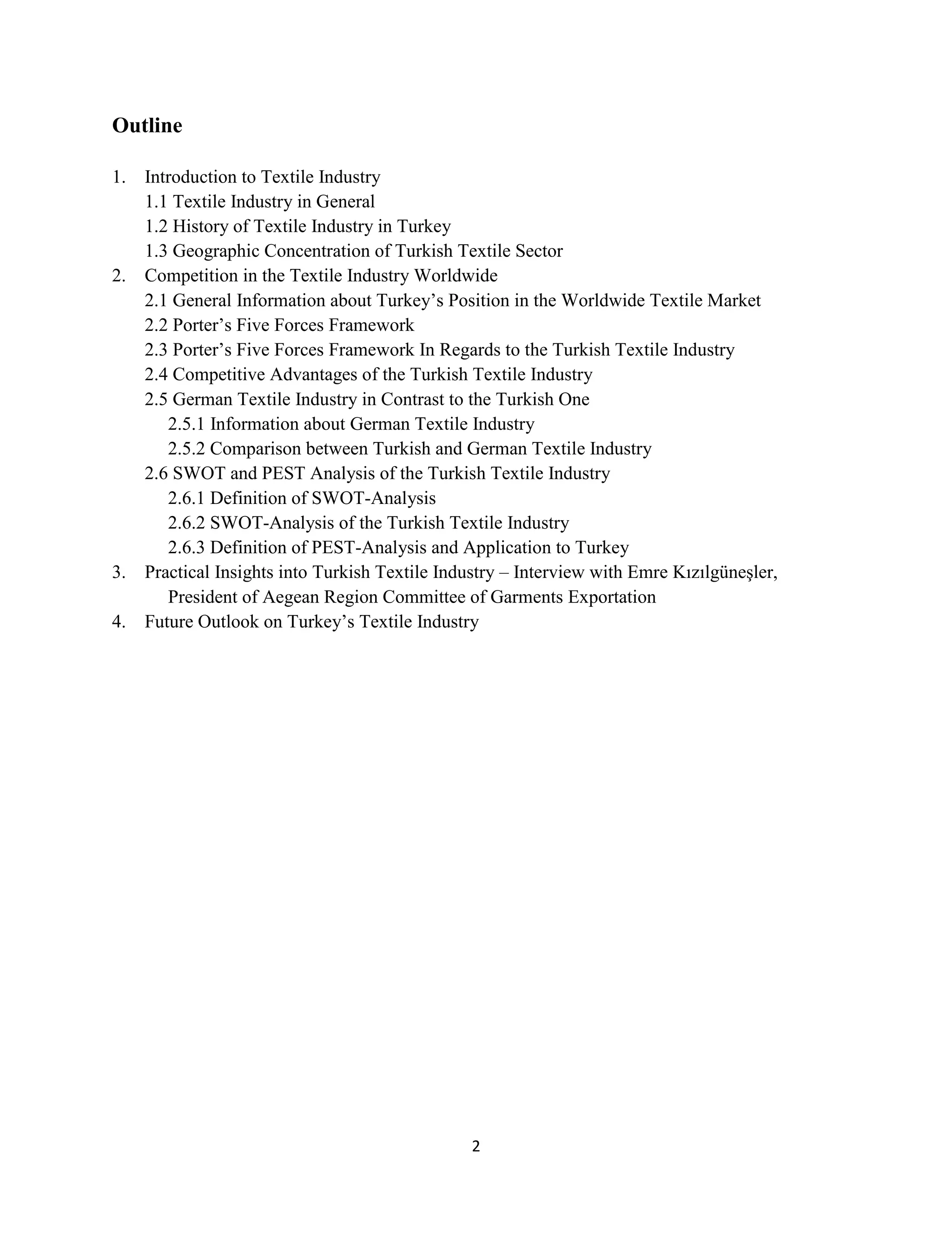 Outline

1.   Introduction to Textile Industry
     1.1 Textile Industry in General
     1.2 History of Textile Industry in Turkey
     1.3 Geographic Concentration of Turkish Textile Sector
2.   Competition in the Textile Industry Worldwide
     2.1 General Information about Turkey’s Position in the Worldwide Textile Market
     2.2 Porter’s Five Forces Framework
     2.3 Porter’s Five Forces Framework In Regards to the Turkish Textile Industry
     2.4 Competitive Advantages of the Turkish Textile Industry
     2.5 German Textile Industry in Contrast to the Turkish One
        2.5.1 Information about German Textile Industry
        2.5.2 Comparison between Turkish and German Textile Industry
     2.6 SWOT and PEST Analysis of the Turkish Textile Industry
        2.6.1 Definition of SWOT-Analysis
        2.6.2 SWOT-Analysis of the Turkish Textile Industry
        2.6.3 Definition of PEST-Analysis and Application to Turkey
3.   Practical Insights into Turkish Textile Industry – Interview with Emre Kızılgüneşler,
        President of Aegean Region Committee of Garments Exportation
4.   Future Outlook on Turkey’s Textile Industry




                                                2
 