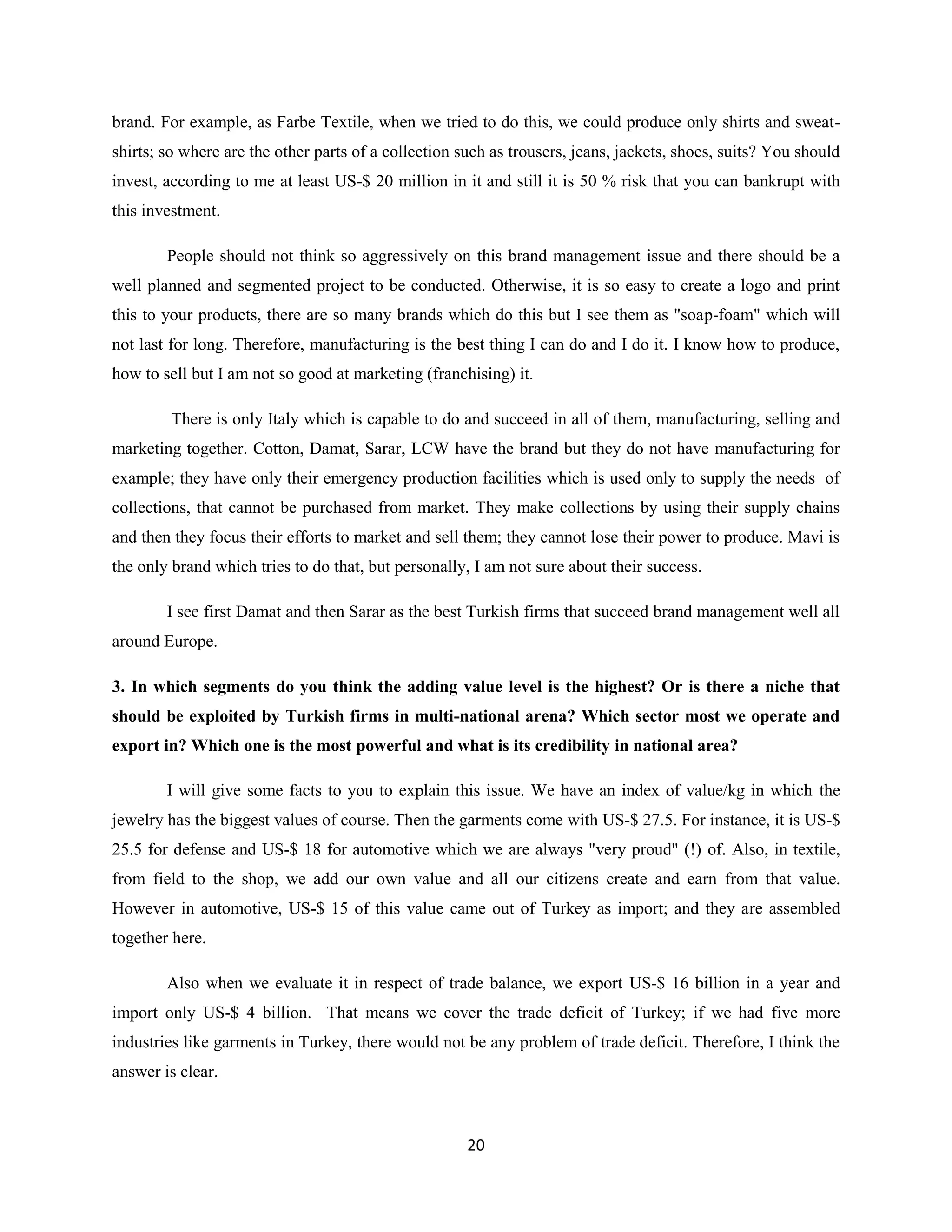brand. For example, as Farbe Textile, when we tried to do this, we could produce only shirts and sweat-
shirts; so where are the other parts of a collection such as trousers, jeans, jackets, shoes, suits? You should
invest, according to me at least US-$ 20 million in it and still it is 50 % risk that you can bankrupt with
this investment.

        People should not think so aggressively on this brand management issue and there should be a
well planned and segmented project to be conducted. Otherwise, it is so easy to create a logo and print
this to your products, there are so many brands which do this but I see them as "soap-foam" which will
not last for long. Therefore, manufacturing is the best thing I can do and I do it. I know how to produce,
how to sell but I am not so good at marketing (franchising) it.

         There is only Italy which is capable to do and succeed in all of them, manufacturing, selling and
marketing together. Cotton, Damat, Sarar, LCW have the brand but they do not have manufacturing for
example; they have only their emergency production facilities which is used only to supply the needs of
collections, that cannot be purchased from market. They make collections by using their supply chains
and then they focus their efforts to market and sell them; they cannot lose their power to produce. Mavi is
the only brand which tries to do that, but personally, I am not sure about their success.

        I see first Damat and then Sarar as the best Turkish firms that succeed brand management well all
around Europe.

3. In which segments do you think the adding value level is the highest? Or is there a niche that
should be exploited by Turkish firms in multi-national arena? Which sector most we operate and
export in? Which one is the most powerful and what is its credibility in national area?

        I will give some facts to you to explain this issue. We have an index of value/kg in which the
jewelry has the biggest values of course. Then the garments come with US-$ 27.5. For instance, it is US-$
25.5 for defense and US-$ 18 for automotive which we are always "very proud" (!) of. Also, in textile,
from field to the shop, we add our own value and all our citizens create and earn from that value.
However in automotive, US-$ 15 of this value came out of Turkey as import; and they are assembled
together here.

        Also when we evaluate it in respect of trade balance, we export US-$ 16 billion in a year and
import only US-$ 4 billion. That means we cover the trade deficit of Turkey; if we had five more
industries like garments in Turkey, there would not be any problem of trade deficit. Therefore, I think the
answer is clear.



                                                      20
 