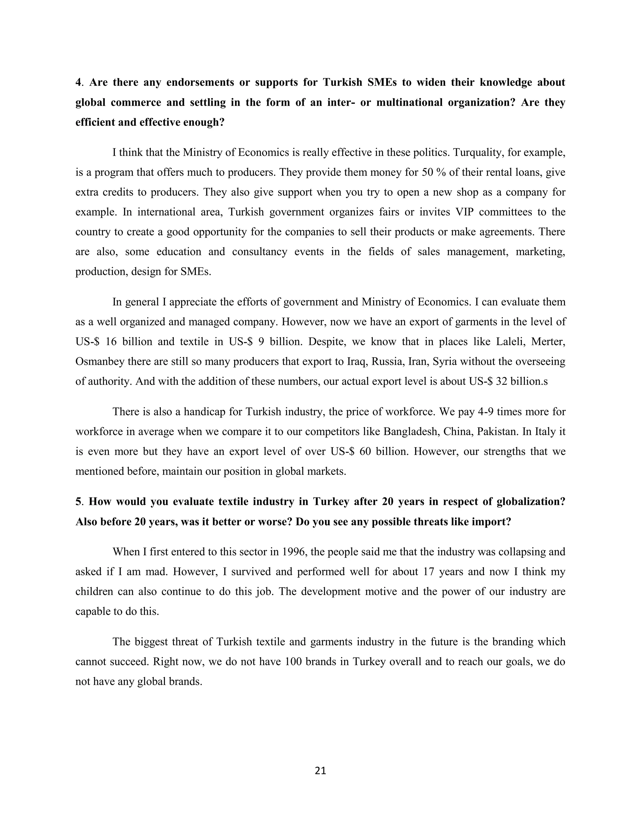 4. Are there any endorsements or supports for Turkish SMEs to widen their knowledge about
global commerce and settling in the form of an inter- or multinational organization? Are they
efficient and effective enough?

        I think that the Ministry of Economics is really effective in these politics. Turquality, for example,
is a program that offers much to producers. They provide them money for 50 % of their rental loans, give
extra credits to producers. They also give support when you try to open a new shop as a company for
example. In international area, Turkish government organizes fairs or invites VIP committees to the
country to create a good opportunity for the companies to sell their products or make agreements. There
are also, some education and consultancy events in the fields of sales management, marketing,
production, design for SMEs.

        In general I appreciate the efforts of government and Ministry of Economics. I can evaluate them
as a well organized and managed company. However, now we have an export of garments in the level of
US-$ 16 billion and textile in US-$ 9 billion. Despite, we know that in places like Laleli, Merter,
Osmanbey there are still so many producers that export to Iraq, Russia, Iran, Syria without the overseeing
of authority. And with the addition of these numbers, our actual export level is about US-$ 32 billion.s

        There is also a handicap for Turkish industry, the price of workforce. We pay 4-9 times more for
workforce in average when we compare it to our competitors like Bangladesh, China, Pakistan. In Italy it
is even more but they have an export level of over US-$ 60 billion. However, our strengths that we
mentioned before, maintain our position in global markets.

5. How would you evaluate textile industry in Turkey after 20 years in respect of globalization?
Also before 20 years, was it better or worse? Do you see any possible threats like import?

        When I first entered to this sector in 1996, the people said me that the industry was collapsing and
asked if I am mad. However, I survived and performed well for about 17 years and now I think my
children can also continue to do this job. The development motive and the power of our industry are
capable to do this.

        The biggest threat of Turkish textile and garments industry in the future is the branding which
cannot succeed. Right now, we do not have 100 brands in Turkey overall and to reach our goals, we do
not have any global brands.




                                                     21
 