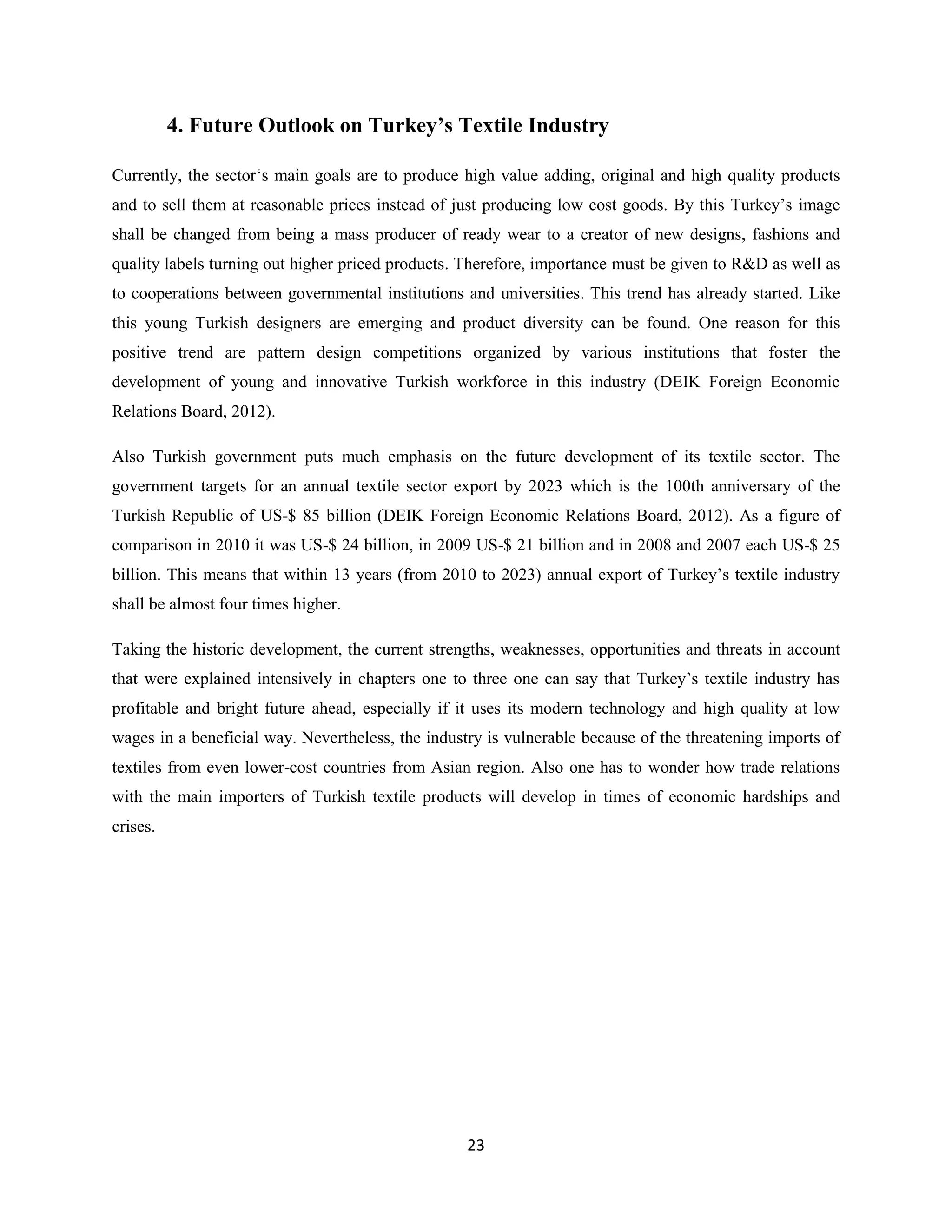 4. Future Outlook on Turkey’s Textile Industry

Currently, the sector‘s main goals are to produce high value adding, original and high quality products
and to sell them at reasonable prices instead of just producing low cost goods. By this Turkey’s image
shall be changed from being a mass producer of ready wear to a creator of new designs, fashions and
quality labels turning out higher priced products. Therefore, importance must be given to R&D as well as
to cooperations between governmental institutions and universities. This trend has already started. Like
this young Turkish designers are emerging and product diversity can be found. One reason for this
positive trend are pattern design competitions organized by various institutions that foster the
development of young and innovative Turkish workforce in this industry (DEIK Foreign Economic
Relations Board, 2012).

Also Turkish government puts much emphasis on the future development of its textile sector. The
government targets for an annual textile sector export by 2023 which is the 100th anniversary of the
Turkish Republic of US-$ 85 billion (DEIK Foreign Economic Relations Board, 2012). As a figure of
comparison in 2010 it was US-$ 24 billion, in 2009 US-$ 21 billion and in 2008 and 2007 each US-$ 25
billion. This means that within 13 years (from 2010 to 2023) annual export of Turkey’s textile industry
shall be almost four times higher.

Taking the historic development, the current strengths, weaknesses, opportunities and threats in account
that were explained intensively in chapters one to three one can say that Turkey’s textile industry has
profitable and bright future ahead, especially if it uses its modern technology and high quality at low
wages in a beneficial way. Nevertheless, the industry is vulnerable because of the threatening imports of
textiles from even lower-cost countries from Asian region. Also one has to wonder how trade relations
with the main importers of Turkish textile products will develop in times of economic hardships and
crises.




                                                   23
 