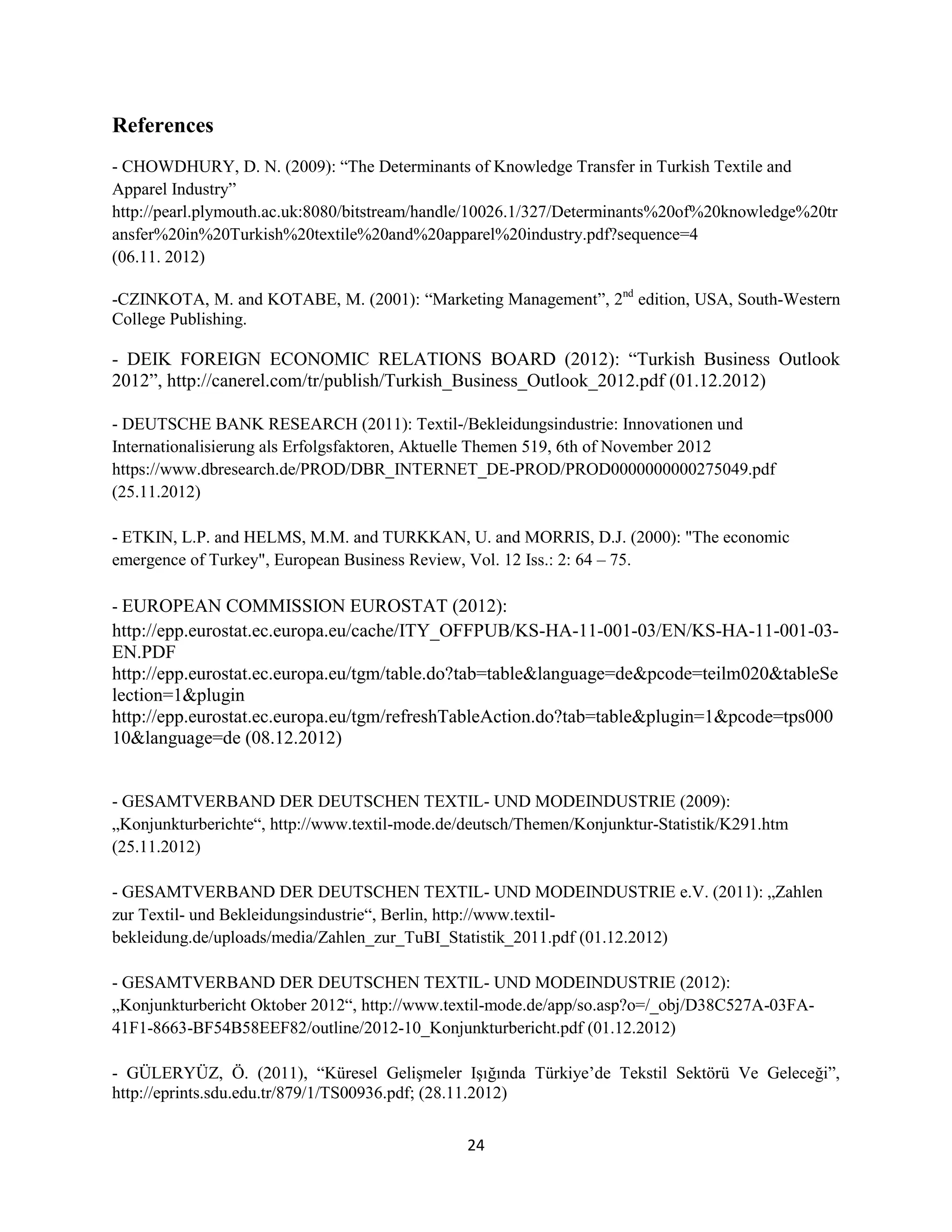 References
- CHOWDHURY, D. N. (2009): “The Determinants of Knowledge Transfer in Turkish Textile and
Apparel Industry”
http://pearl.plymouth.ac.uk:8080/bitstream/handle/10026.1/327/Determinants%20of%20knowledge%20tr
ansfer%20in%20Turkish%20textile%20and%20apparel%20industry.pdf?sequence=4
(06.11. 2012)

-CZINKOTA, M. and KOTABE, M. (2001): “Marketing Management”, 2nd edition, USA, South-Western
College Publishing.

- DEIK FOREIGN ECONOMIC RELATIONS BOARD (2012): “Turkish Business Outlook
2012”, http://canerel.com/tr/publish/Turkish_Business_Outlook_2012.pdf (01.12.2012)

- DEUTSCHE BANK RESEARCH (2011): Textil-/Bekleidungsindustrie: Innovationen und
Internationalisierung als Erfolgsfaktoren, Aktuelle Themen 519, 6th of November 2012
https://www.dbresearch.de/PROD/DBR_INTERNET_DE-PROD/PROD0000000000275049.pdf
(25.11.2012)

- ETKIN, L.P. and HELMS, M.M. and TURKKAN, U. and MORRIS, D.J. (2000): "The economic
emergence of Turkey", European Business Review, Vol. 12 Iss.: 2: 64 – 75.

- EUROPEAN COMMISSION EUROSTAT (2012):
http://epp.eurostat.ec.europa.eu/cache/ITY_OFFPUB/KS-HA-11-001-03/EN/KS-HA-11-001-03-
EN.PDF
http://epp.eurostat.ec.europa.eu/tgm/table.do?tab=table&language=de&pcode=teilm020&tableSe
lection=1&plugin
http://epp.eurostat.ec.europa.eu/tgm/refreshTableAction.do?tab=table&plugin=1&pcode=tps000
10&language=de (08.12.2012)


- GESAMTVERBAND DER DEUTSCHEN TEXTIL- UND MODEINDUSTRIE (2009):
„Konjunkturberichte“, http://www.textil-mode.de/deutsch/Themen/Konjunktur-Statistik/K291.htm
(25.11.2012)

- GESAMTVERBAND DER DEUTSCHEN TEXTIL- UND MODEINDUSTRIE e.V. (2011): „Zahlen
zur Textil- und Bekleidungsindustrie“, Berlin, http://www.textil-
bekleidung.de/uploads/media/Zahlen_zur_TuBI_Statistik_2011.pdf (01.12.2012)

- GESAMTVERBAND DER DEUTSCHEN TEXTIL- UND MODEINDUSTRIE (2012):
„Konjunkturbericht Oktober 2012“, http://www.textil-mode.de/app/so.asp?o=/_obj/D38C527A-03FA-
41F1-8663-BF54B58EEF82/outline/2012-10_Konjunkturbericht.pdf (01.12.2012)

- GÜLERYÜZ, Ö. (2011), “Küresel Gelişmeler Işığında Türkiye’de Tekstil Sektörü Ve Geleceği”,
http://eprints.sdu.edu.tr/879/1/TS00936.pdf; (28.11.2012)


                                                24
 