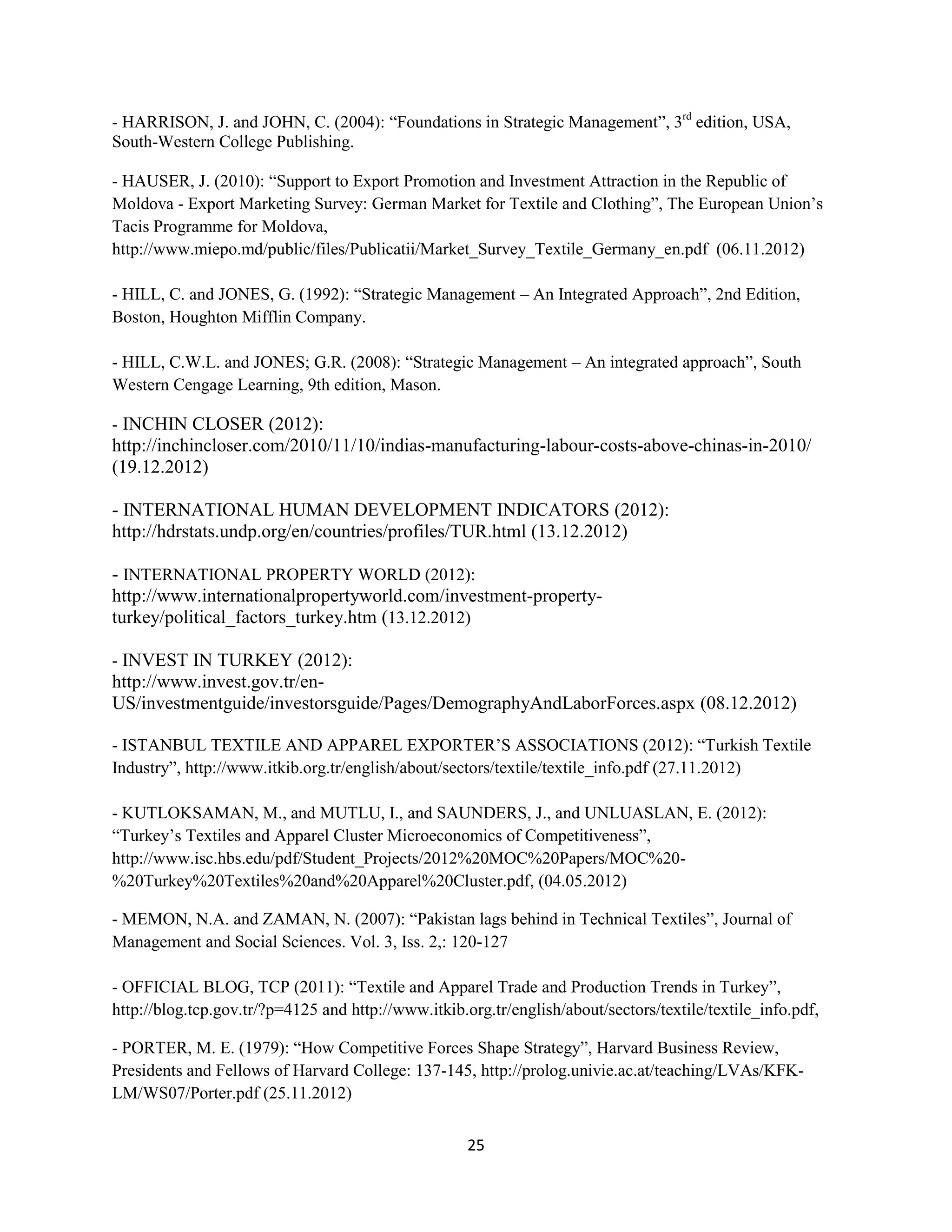 - HARRISON, J. and JOHN, C. (2004): “Foundations in Strategic Management”, 3rd edition, USA,
South-Western College Publishing.

- HAUSER, J. (2010): “Support to Export Promotion and Investment Attraction in the Republic of
Moldova - Export Marketing Survey: German Market for Textile and Clothing”, The European Union’s
Tacis Programme for Moldova,
http://www.miepo.md/public/files/Publicatii/Market_Survey_Textile_Germany_en.pdf (06.11.2012)

- HILL, C. and JONES, G. (1992): “Strategic Management – An Integrated Approach”, 2nd Edition,
Boston, Houghton Mifflin Company.

- HILL, C.W.L. and JONES; G.R. (2008): “Strategic Management – An integrated approach”, South
Western Cengage Learning, 9th edition, Mason.

- INCHIN CLOSER (2012):
http://inchincloser.com/2010/11/10/indias-manufacturing-labour-costs-above-chinas-in-2010/
(19.12.2012)

- INTERNATIONAL HUMAN DEVELOPMENT INDICATORS (2012):
http://hdrstats.undp.org/en/countries/profiles/TUR.html (13.12.2012)

- INTERNATIONAL PROPERTY WORLD (2012):
http://www.internationalpropertyworld.com/investment-property-
turkey/political_factors_turkey.htm (13.12.2012)

- INVEST IN TURKEY (2012):
http://www.invest.gov.tr/en-
US/investmentguide/investorsguide/Pages/DemographyAndLaborForces.aspx (08.12.2012)

- ISTANBUL TEXTILE AND APPAREL EXPORTER’S ASSOCIATIONS (2012): “Turkish Textile
Industry”, http://www.itkib.org.tr/english/about/sectors/textile/textile_info.pdf (27.11.2012)

- KUTLOKSAMAN, M., and MUTLU, I., and SAUNDERS, J., and UNLUASLAN, E. (2012):
“Turkey’s Textiles and Apparel Cluster Microeconomics of Competitiveness”,
http://www.isc.hbs.edu/pdf/Student_Projects/2012%20MOC%20Papers/MOC%20-
%20Turkey%20Textiles%20and%20Apparel%20Cluster.pdf, (04.05.2012)

- MEMON, N.A. and ZAMAN, N. (2007): “Pakistan lags behind in Technical Textiles”, Journal of
Management and Social Sciences. Vol. 3, Iss. 2,: 120-127

- OFFICIAL BLOG, TCP (2011): “Textile and Apparel Trade and Production Trends in Turkey”,
http://blog.tcp.gov.tr/?p=4125 and http://www.itkib.org.tr/english/about/sectors/textile/textile_info.pdf,

- PORTER, M. E. (1979): “How Competitive Forces Shape Strategy”, Harvard Business Review,
Presidents and Fellows of Harvard College: 137-145, http://prolog.univie.ac.at/teaching/LVAs/KFK-
LM/WS07/Porter.pdf (25.11.2012)


                                                     25
 