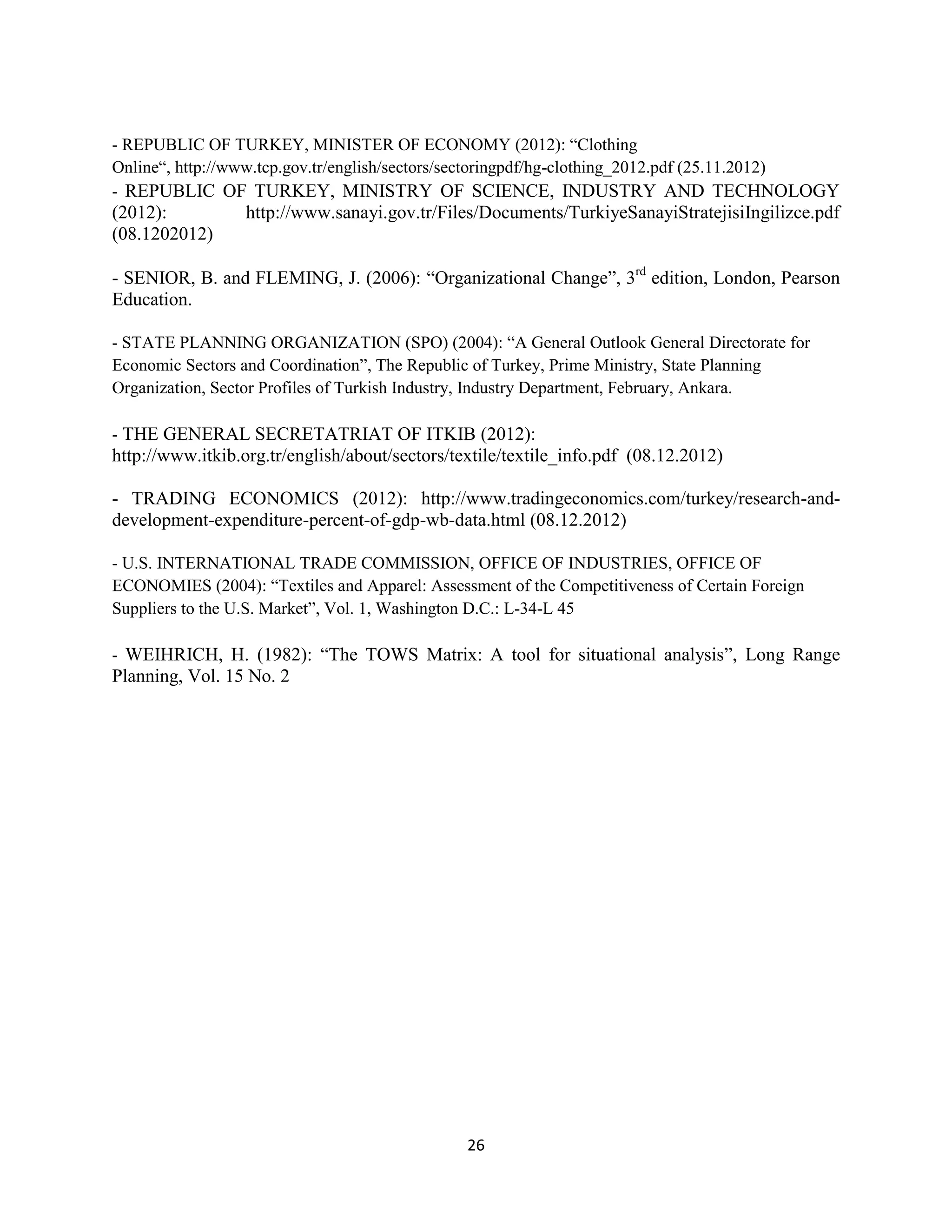 - REPUBLIC OF TURKEY, MINISTER OF ECONOMY (2012): “Clothing
Online“, http://www.tcp.gov.tr/english/sectors/sectoringpdf/hg-clothing_2012.pdf (25.11.2012)
- REPUBLIC OF TURKEY, MINISTRY OF SCIENCE, INDUSTRY AND TECHNOLOGY
(2012):           http://www.sanayi.gov.tr/Files/Documents/TurkiyeSanayiStratejisiIngilizce.pdf
(08.1202012)

- SENIOR, B. and FLEMING, J. (2006): “Organizational Change”, 3rd edition, London, Pearson
Education.

- STATE PLANNING ORGANIZATION (SPO) (2004): “A General Outlook General Directorate for
Economic Sectors and Coordination”, The Republic of Turkey, Prime Ministry, State Planning
Organization, Sector Profiles of Turkish Industry, Industry Department, February, Ankara.

- THE GENERAL SECRETATRIAT OF ITKIB (2012):
http://www.itkib.org.tr/english/about/sectors/textile/textile_info.pdf (08.12.2012)

- TRADING ECONOMICS (2012): http://www.tradingeconomics.com/turkey/research-and-
development-expenditure-percent-of-gdp-wb-data.html (08.12.2012)

- U.S. INTERNATIONAL TRADE COMMISSION, OFFICE OF INDUSTRIES, OFFICE OF
ECONOMIES (2004): “Textiles and Apparel: Assessment of the Competitiveness of Certain Foreign
Suppliers to the U.S. Market”, Vol. 1, Washington D.C.: L-34-L 45

- WEIHRICH, H. (1982): “The TOWS Matrix: A tool for situational analysis”, Long Range
Planning, Vol. 15 No. 2




                                                26
 