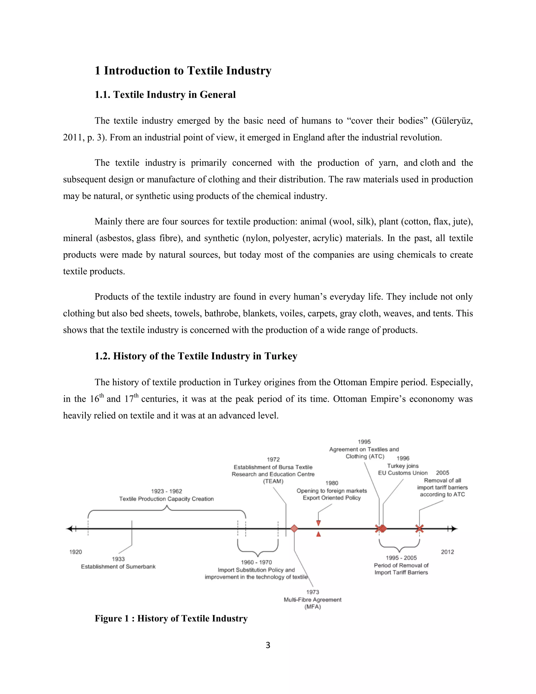 1 Introduction to Textile Industry
        1.1. Textile Industry in General

        The textile industry emerged by the basic need of humans to “cover their bodies” (Güleryüz,
2011, p. 3). From an industrial point of view, it emerged in England after the industrial revolution.

        The textile industry is primarily concerned with the production of yarn, and cloth and the
subsequent design or manufacture of clothing and their distribution. The raw materials used in production
may be natural, or synthetic using products of the chemical industry.

        Mainly there are four sources for textile production: animal (wool, silk), plant (cotton, flax, jute),
mineral (asbestos, glass fibre), and synthetic (nylon, polyester, acrylic) materials. In the past, all textile
products were made by natural sources, but today most of the companies are using chemicals to create
textile products.

        Products of the textile industry are found in every human’s everyday life. They include not only
clothing but also bed sheets, towels, bathrobe, blankets, voiles, carpets, gray cloth, weaves, and tents. This
shows that the textile industry is concerned with the production of a wide range of products.

        1.2. History of the Textile Industry in Turkey

        The history of textile production in Turkey origines from the Ottoman Empire period. Especially,
in the 16th and 17th centuries, it was at the peak period of its time. Ottoman Empire’s econonomy was
heavily relied on textile and it was at an advanced level.




        Figure 1 : History of Textile Industry

                                                      3
 