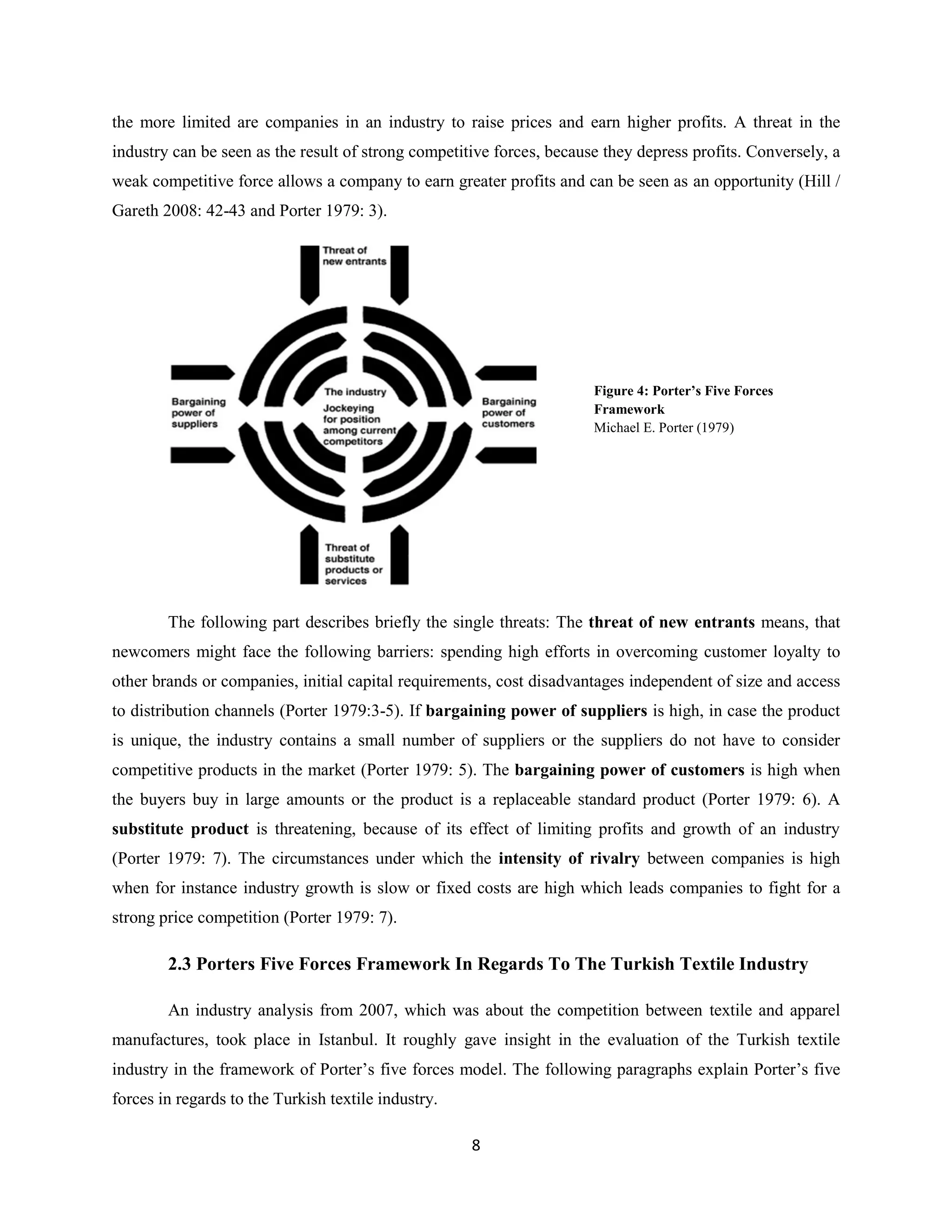 the more limited are companies in an industry to raise prices and earn higher profits. A threat in the
industry can be seen as the result of strong competitive forces, because they depress profits. Conversely, a
weak competitive force allows a company to earn greater profits and can be seen as an opportunity (Hill /
Gareth 2008: 42-43 and Porter 1979: 3).




                                                                       Figure 4: Porter’s Five Forces
                                                                       Framework
                                                                       Michael E. Porter (1979)




        The following part describes briefly the single threats: The threat of new entrants means, that
newcomers might face the following barriers: spending high efforts in overcoming customer loyalty to
other brands or companies, initial capital requirements, cost disadvantages independent of size and access
to distribution channels (Porter 1979:3-5). If bargaining power of suppliers is high, in case the product
is unique, the industry contains a small number of suppliers or the suppliers do not have to consider
competitive products in the market (Porter 1979: 5). The bargaining power of customers is high when
the buyers buy in large amounts or the product is a replaceable standard product (Porter 1979: 6). A
substitute product is threatening, because of its effect of limiting profits and growth of an industry
(Porter 1979: 7). The circumstances under which the intensity of rivalry between companies is high
when for instance industry growth is slow or fixed costs are high which leads companies to fight for a
strong price competition (Porter 1979: 7).

        2.3 Porters Five Forces Framework In Regards To The Turkish Textile Industry

        An industry analysis from 2007, which was about the competition between textile and apparel
manufactures, took place in Istanbul. It roughly gave insight in the evaluation of the Turkish textile
industry in the framework of Porter’s five forces model. The following paragraphs explain Porter’s five
forces in regards to the Turkish textile industry.

                                                     8
 