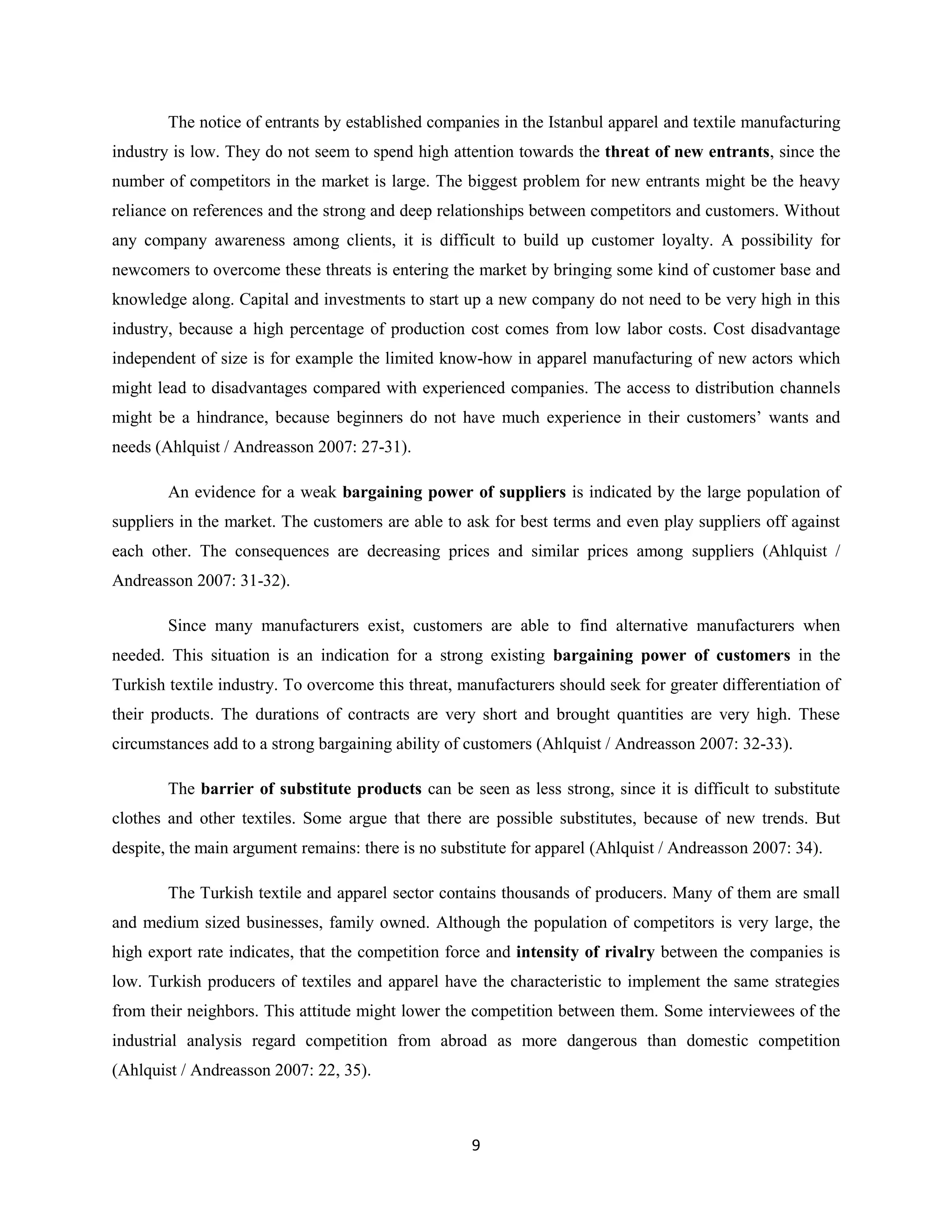 The notice of entrants by established companies in the Istanbul apparel and textile manufacturing
industry is low. They do not seem to spend high attention towards the threat of new entrants, since the
number of competitors in the market is large. The biggest problem for new entrants might be the heavy
reliance on references and the strong and deep relationships between competitors and customers. Without
any company awareness among clients, it is difficult to build up customer loyalty. A possibility for
newcomers to overcome these threats is entering the market by bringing some kind of customer base and
knowledge along. Capital and investments to start up a new company do not need to be very high in this
industry, because a high percentage of production cost comes from low labor costs. Cost disadvantage
independent of size is for example the limited know-how in apparel manufacturing of new actors which
might lead to disadvantages compared with experienced companies. The access to distribution channels
might be a hindrance, because beginners do not have much experience in their customers’ wants and
needs (Ahlquist / Andreasson 2007: 27-31).

        An evidence for a weak bargaining power of suppliers is indicated by the large population of
suppliers in the market. The customers are able to ask for best terms and even play suppliers off against
each other. The consequences are decreasing prices and similar prices among suppliers (Ahlquist /
Andreasson 2007: 31-32).

        Since many manufacturers exist, customers are able to find alternative manufacturers when
needed. This situation is an indication for a strong existing bargaining power of customers in the
Turkish textile industry. To overcome this threat, manufacturers should seek for greater differentiation of
their products. The durations of contracts are very short and brought quantities are very high. These
circumstances add to a strong bargaining ability of customers (Ahlquist / Andreasson 2007: 32-33).

        The barrier of substitute products can be seen as less strong, since it is difficult to substitute
clothes and other textiles. Some argue that there are possible substitutes, because of new trends. But
despite, the main argument remains: there is no substitute for apparel (Ahlquist / Andreasson 2007: 34).

        The Turkish textile and apparel sector contains thousands of producers. Many of them are small
and medium sized businesses, family owned. Although the population of competitors is very large, the
high export rate indicates, that the competition force and intensity of rivalry between the companies is
low. Turkish producers of textiles and apparel have the characteristic to implement the same strategies
from their neighbors. This attitude might lower the competition between them. Some interviewees of the
industrial analysis regard competition from abroad as more dangerous than domestic competition
(Ahlquist / Andreasson 2007: 22, 35).



                                                    9
 