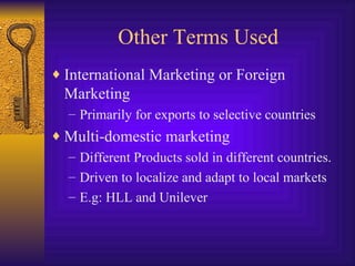 Other Terms Used International Marketing or Foreign Marketing Primarily for exports to selective countries Multi-domestic marketing Different Products sold in different countries. Driven to localize and adapt to local markets E.g: HLL and Unilever 