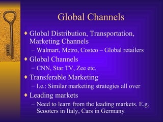 Global Channels Global Distribution, Transportation, Marketing Channels Walmart, Metro, Costco – Global retailers Global Channels CNN, Star TV, Zee etc. Transferable Marketing I.e.: Similar marketing strategies all over Leading markets Need to learn from the leading markets. E.g. Scooters in Italy, Cars in Germany 