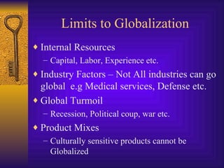 Limits to Globalization Internal Resources Capital, Labor, Experience etc. Industry Factors – Not All industries can go global  e.g Medical services, Defense etc. Global Turmoil Recession, Political coup, war etc. Product Mixes Culturally sensitive products cannot be Globalized 
