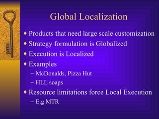 Global Localization Products that need large scale customization Strategy formulation is Globalized Execution is Localized Examples McDonalds, Pizza Hut  HLL soaps Resource limitations force Local Execution E.g MTR  