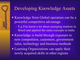 Developing Knowledge Assets Knowledge from Global operation can be a powerful competitive advantage E.g Fiat learnt a lot about emerging markets in Brazil and applied the same concepts in India Knowledge is build through exposure to new competition, customers, government rules, technology and business methods Learning Organizations can apply their newly acquired skills in other regions 