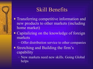 Skill Benefits Transferring competitive information and new products to other markets (including home market) Capitalizing on the knowledge of foreign markets Offer distribution service to other companies Stretching and Building the firm’s capability New markets need new skills. Going Global helps 