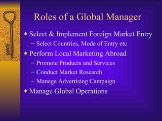 Roles of a Global Manager Select & Implement Foreign Market Entry Select Countries, Mode of Entry etc Perform Local Marketing Abroad Promote Products and Services Conduct Market Research Manage Advertising Campaign Manage Global Operations 