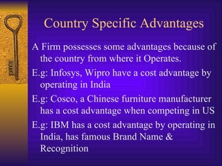 Country Specific Advantages A Firm possesses some advantages because of the country from where it Operates. E.g: Infosys, Wipro have a cost advantage by operating in India E.g: Cosco, a Chinese furniture manufacturer has a cost advantage when competing in US E.g: IBM has a cost advantage by operating in India, has famous Brand Name & Recognition 