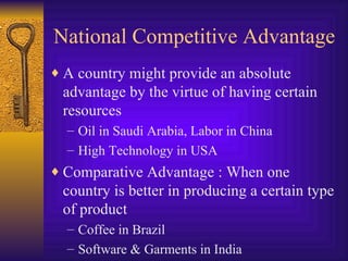 National Competitive Advantage A country might provide an absolute advantage by the virtue of having certain resources Oil in Saudi Arabia, Labor in China High Technology in USA Comparative Advantage : When one country is better in producing a certain type of product Coffee in Brazil Software & Garments in India 