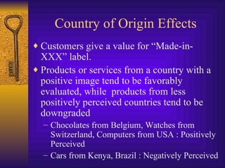 Country of Origin Effects Customers give a value for “Made-in-XXX” label.  Products or services from a country with a positive image tend to be favorably evaluated, while  products from less positively perceived countries tend to be downgraded Chocolates from Belgium, Watches from Switzerland, Computers from USA : Positively Perceived Cars from Kenya, Brazil : Negatively Perceived 